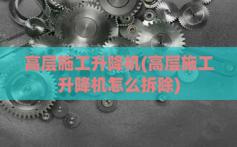 高层施工升降机(高层施工升降机怎么拆除)