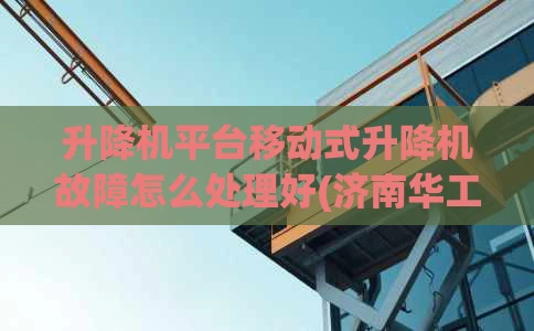 升降机平台移动式升降机故障怎么处理好(济南华工教您移动式升降机操作视频)