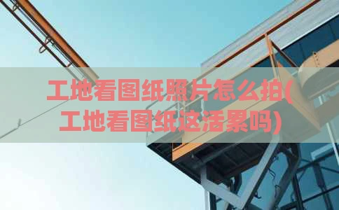 工地看图纸照片怎么拍(工地看图纸这活累吗)
