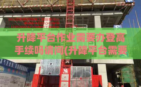升降平台作业需要办登高手续吗请问(升降平台需要验收吗)