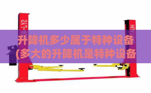 升降机多少属于特种设备(多大的升降机是特种设备)