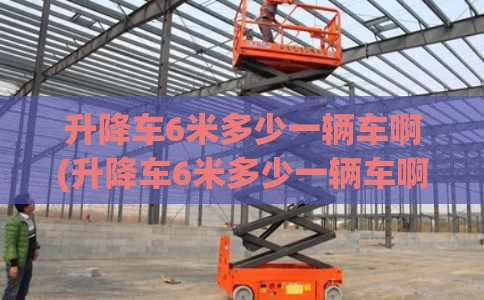 升降车6米多少一辆车啊(升降车6米多少一辆车啊视频)