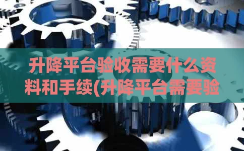升降平台验收需要什么资料和手续(升降平台需要验收吗)