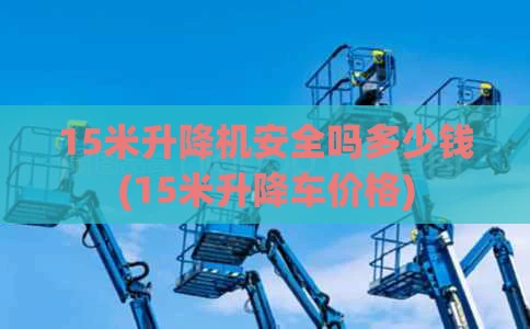 15米升降机安全吗多少钱(15米升降车价格)