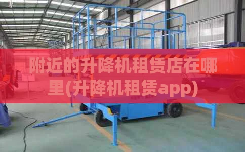 附近的升降机租赁店在哪里(升降机租赁app)