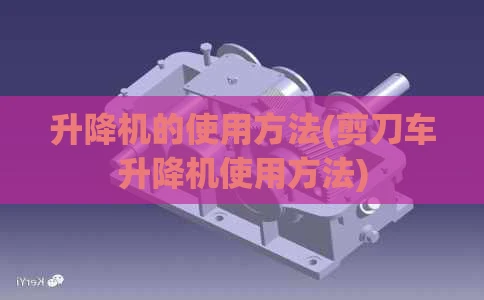 升降机的使用方法(剪刀车升降机使用方法)