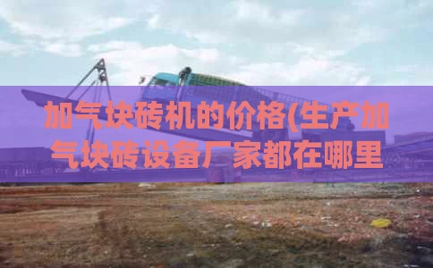 加气块砖机的价格(生产加气块砖设备厂家都在哪里)