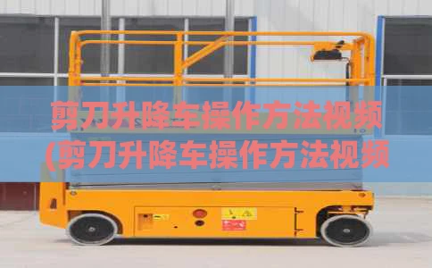 剪刀升降车操作方法视频(剪刀升降车操作方法视频讲解)