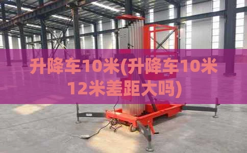 升降车10米(升降车10米12米差距大吗)