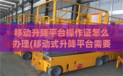 移动升降平台操作证怎么办理(移动式升降平台需要操作证吗)