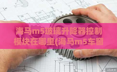 海马m5玻璃升降器控制模块在哪里(海马m5车窗玻璃一键升窗激活)