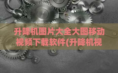 升降机图片大全大图移动视频下载软件(升降机视屏)