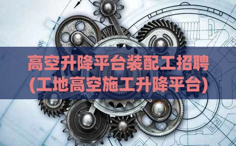 高空升降平台装配工招聘(工地高空施工升降平台)