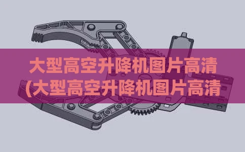 大型高空升降机图片高清(大型高空升降机图片高清视频)