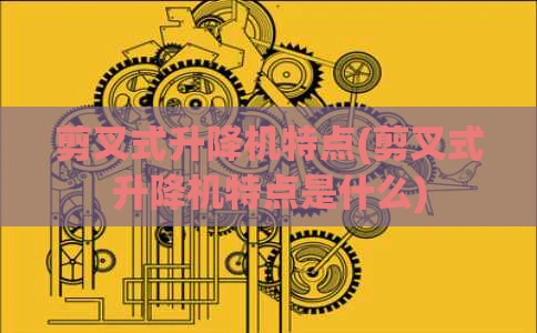 剪叉式升降机特点(剪叉式升降机特点是什么)