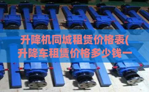 升降机同城租赁价格表(升降车租赁价格多少钱一天)