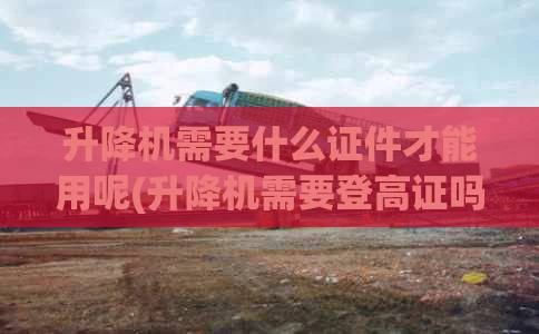 升降机需要什么证件才能用呢(升降机需要登高证吗)