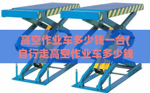 高空作业车多少钱一台(自行走高空作业车多少钱一台)