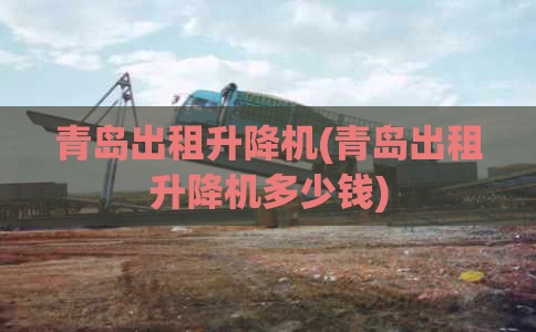 青岛出租升降机(青岛出租升降机多少钱)