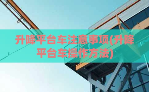 升降平台车注意事项(升降平台车操作方法)