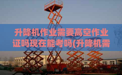 升降机作业需要高空作业证吗现在能考吗(升降机需要司机吗)