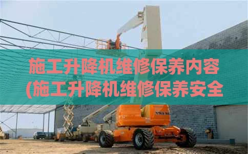 施工升降机维修保养内容(施工升降机维修保养安全技术交底)