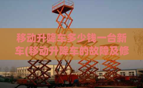 移动升降车多少钱一台新车(移动升降车的故障及修理)