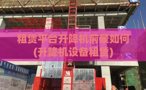 租赁平台升降机前景如何(升降机设备租赁)