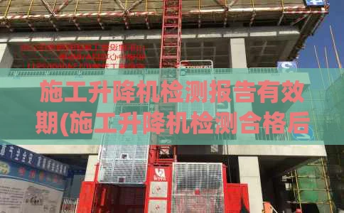 施工升降机检测报告有效期(施工升降机检测合格后由谁组织验收)