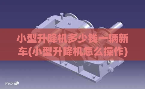 小型升降机多少钱一辆新车(小型升降机怎么操作)