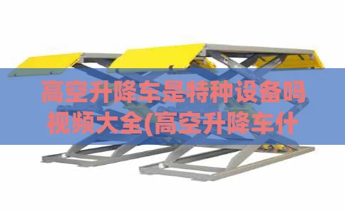 高空升降车是特种设备吗视频大全(高空升降车什么价格)
