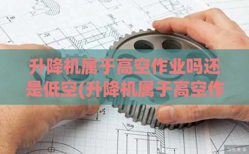 升降机属于高空作业吗还是低空(升降机属于高空作业吗还是低空作业)