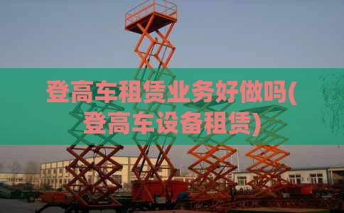 登高车租赁业务好做吗(登高车设备租赁)