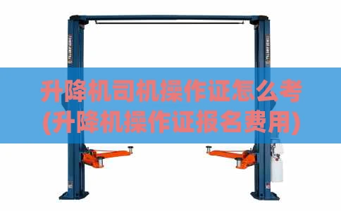 升降机司机操作证怎么考(升降机操作证报名费用)