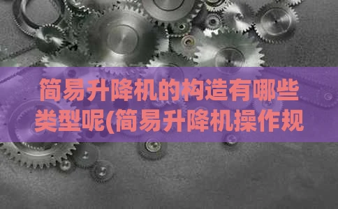简易升降机的构造有哪些类型呢(简易升降机操作规程)